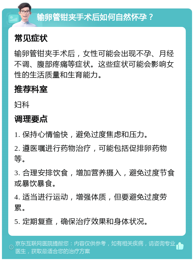 输卵管钳夹手术后如何自然怀孕？ 常见症状 输卵管钳夹手术后，女性可能会出现不孕、月经不调、腹部疼痛等症状。这些症状可能会影响女性的生活质量和生育能力。 推荐科室 妇科 调理要点 1. 保持心情愉快，避免过度焦虑和压力。 2. 遵医嘱进行药物治疗，可能包括促排卵药物等。 3. 合理安排饮食，增加营养摄入，避免过度节食或暴饮暴食。 4. 适当进行运动，增强体质，但要避免过度劳累。 5. 定期复查，确保治疗效果和身体状况。