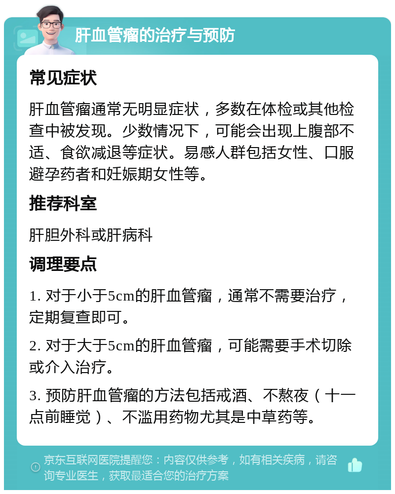 肝血管瘤的治疗与预防 常见症状 肝血管瘤通常无明显症状，多数在体检或其他检查中被发现。少数情况下，可能会出现上腹部不适、食欲减退等症状。易感人群包括女性、口服避孕药者和妊娠期女性等。 推荐科室 肝胆外科或肝病科 调理要点 1. 对于小于5cm的肝血管瘤，通常不需要治疗，定期复查即可。 2. 对于大于5cm的肝血管瘤，可能需要手术切除或介入治疗。 3. 预防肝血管瘤的方法包括戒酒、不熬夜（十一点前睡觉）、不滥用药物尤其是中草药等。