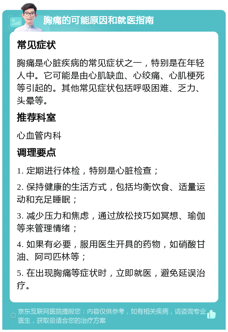 胸痛的可能原因和就医指南 常见症状 胸痛是心脏疾病的常见症状之一，特别是在年轻人中。它可能是由心肌缺血、心绞痛、心肌梗死等引起的。其他常见症状包括呼吸困难、乏力、头晕等。 推荐科室 心血管内科 调理要点 1. 定期进行体检，特别是心脏检查； 2. 保持健康的生活方式，包括均衡饮食、适量运动和充足睡眠； 3. 减少压力和焦虑，通过放松技巧如冥想、瑜伽等来管理情绪； 4. 如果有必要，服用医生开具的药物，如硝酸甘油、阿司匹林等； 5. 在出现胸痛等症状时，立即就医，避免延误治疗。