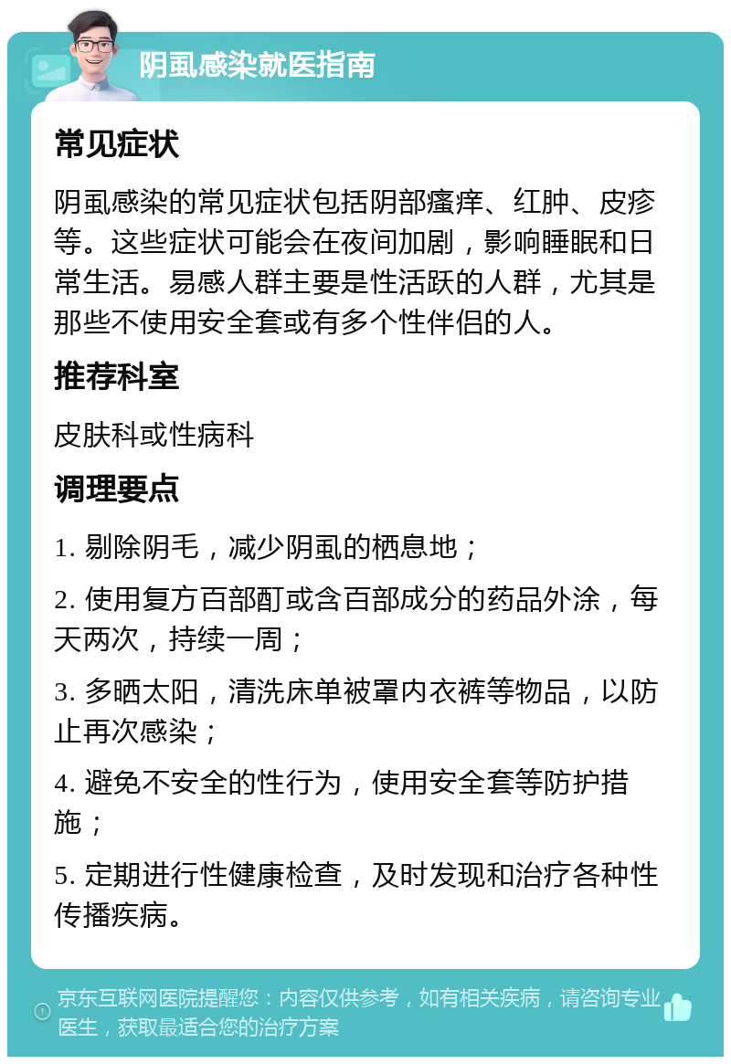 阴虱感染就医指南 常见症状 阴虱感染的常见症状包括阴部瘙痒、红肿、皮疹等。这些症状可能会在夜间加剧，影响睡眠和日常生活。易感人群主要是性活跃的人群，尤其是那些不使用安全套或有多个性伴侣的人。 推荐科室 皮肤科或性病科 调理要点 1. 剔除阴毛，减少阴虱的栖息地； 2. 使用复方百部酊或含百部成分的药品外涂，每天两次，持续一周； 3. 多晒太阳，清洗床单被罩内衣裤等物品，以防止再次感染； 4. 避免不安全的性行为，使用安全套等防护措施； 5. 定期进行性健康检查，及时发现和治疗各种性传播疾病。