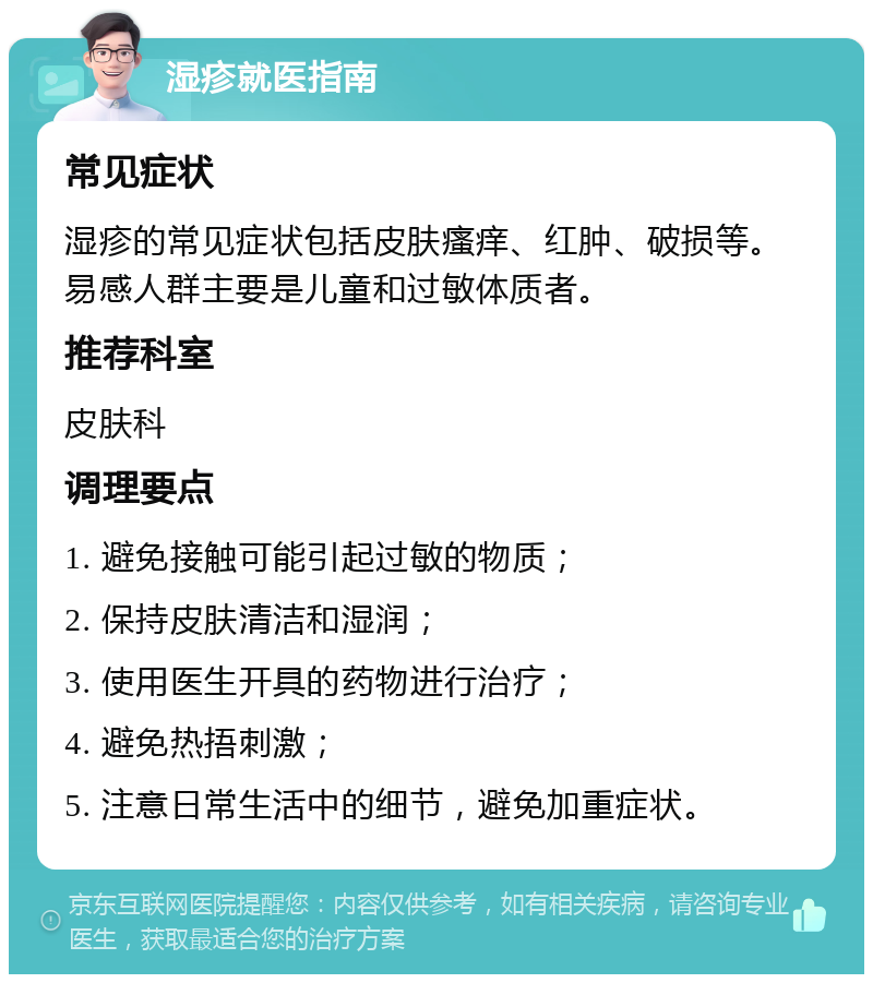 湿疹就医指南 常见症状 湿疹的常见症状包括皮肤瘙痒、红肿、破损等。易感人群主要是儿童和过敏体质者。 推荐科室 皮肤科 调理要点 1. 避免接触可能引起过敏的物质； 2. 保持皮肤清洁和湿润； 3. 使用医生开具的药物进行治疗； 4. 避免热捂刺激； 5. 注意日常生活中的细节，避免加重症状。