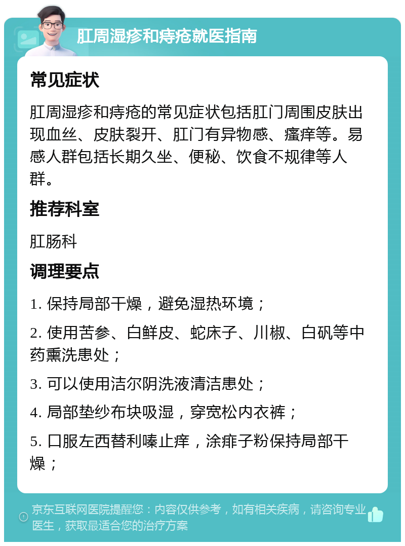 肛周湿疹和痔疮就医指南 常见症状 肛周湿疹和痔疮的常见症状包括肛门周围皮肤出现血丝、皮肤裂开、肛门有异物感、瘙痒等。易感人群包括长期久坐、便秘、饮食不规律等人群。 推荐科室 肛肠科 调理要点 1. 保持局部干燥，避免湿热环境； 2. 使用苦参、白鲜皮、蛇床子、川椒、白矾等中药熏洗患处； 3. 可以使用洁尔阴洗液清洁患处； 4. 局部垫纱布块吸湿，穿宽松内衣裤； 5. 口服左西替利嗪止痒，涂痱子粉保持局部干燥；