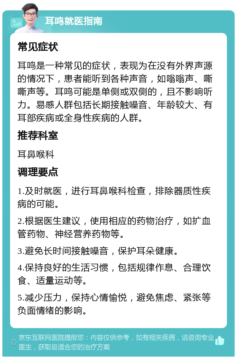 耳鸣就医指南 常见症状 耳鸣是一种常见的症状，表现为在没有外界声源的情况下，患者能听到各种声音，如嗡嗡声、嘶嘶声等。耳鸣可能是单侧或双侧的，且不影响听力。易感人群包括长期接触噪音、年龄较大、有耳部疾病或全身性疾病的人群。 推荐科室 耳鼻喉科 调理要点 1.及时就医，进行耳鼻喉科检查，排除器质性疾病的可能。 2.根据医生建议，使用相应的药物治疗，如扩血管药物、神经营养药物等。 3.避免长时间接触噪音，保护耳朵健康。 4.保持良好的生活习惯，包括规律作息、合理饮食、适量运动等。 5.减少压力，保持心情愉悦，避免焦虑、紧张等负面情绪的影响。