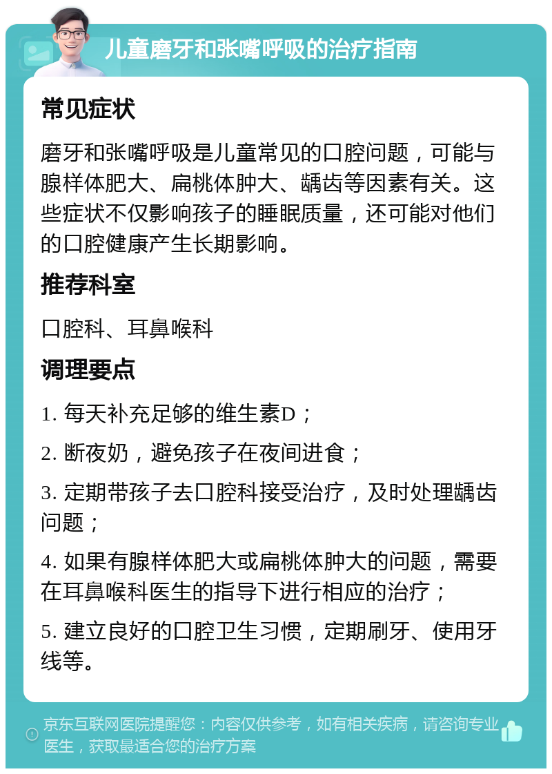 儿童磨牙和张嘴呼吸的治疗指南 常见症状 磨牙和张嘴呼吸是儿童常见的口腔问题，可能与腺样体肥大、扁桃体肿大、龋齿等因素有关。这些症状不仅影响孩子的睡眠质量，还可能对他们的口腔健康产生长期影响。 推荐科室 口腔科、耳鼻喉科 调理要点 1. 每天补充足够的维生素D； 2. 断夜奶，避免孩子在夜间进食； 3. 定期带孩子去口腔科接受治疗，及时处理龋齿问题； 4. 如果有腺样体肥大或扁桃体肿大的问题，需要在耳鼻喉科医生的指导下进行相应的治疗； 5. 建立良好的口腔卫生习惯，定期刷牙、使用牙线等。