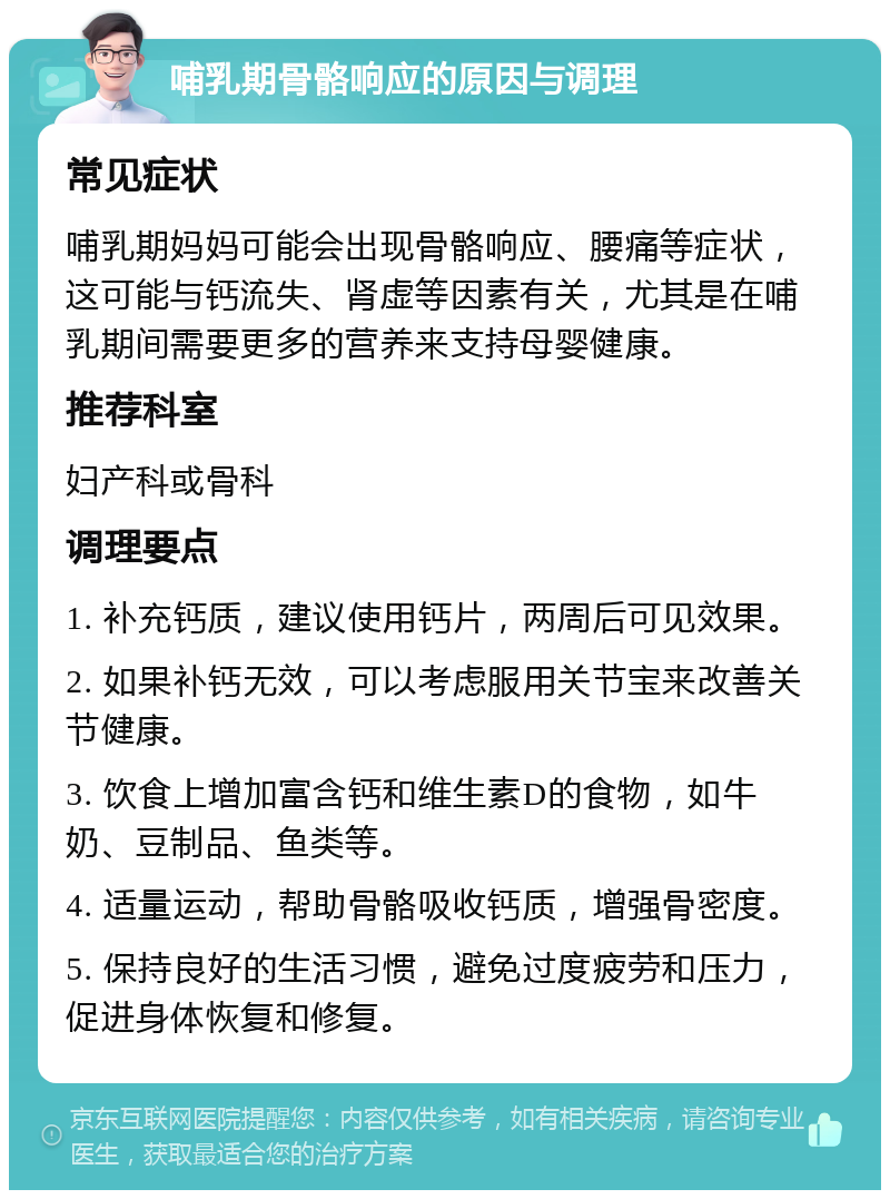 哺乳期骨骼响应的原因与调理 常见症状 哺乳期妈妈可能会出现骨骼响应、腰痛等症状，这可能与钙流失、肾虚等因素有关，尤其是在哺乳期间需要更多的营养来支持母婴健康。 推荐科室 妇产科或骨科 调理要点 1. 补充钙质，建议使用钙片，两周后可见效果。 2. 如果补钙无效，可以考虑服用关节宝来改善关节健康。 3. 饮食上增加富含钙和维生素D的食物，如牛奶、豆制品、鱼类等。 4. 适量运动，帮助骨骼吸收钙质，增强骨密度。 5. 保持良好的生活习惯，避免过度疲劳和压力，促进身体恢复和修复。