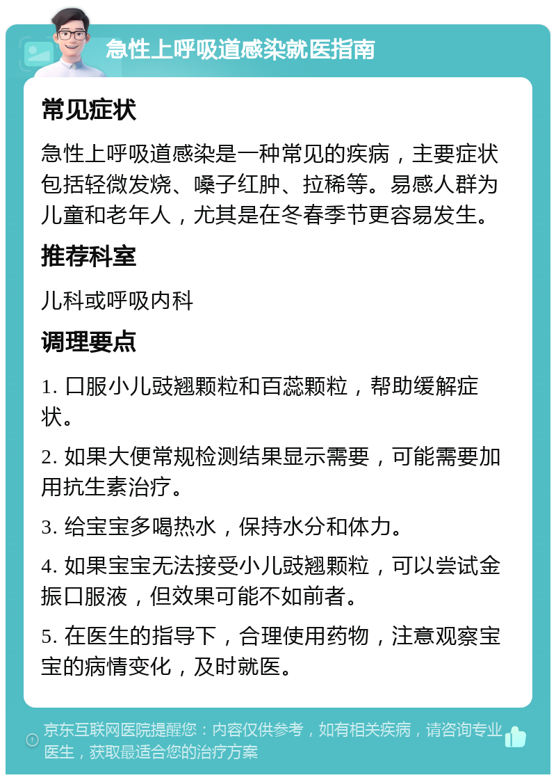 急性上呼吸道感染就医指南 常见症状 急性上呼吸道感染是一种常见的疾病，主要症状包括轻微发烧、嗓子红肿、拉稀等。易感人群为儿童和老年人，尤其是在冬春季节更容易发生。 推荐科室 儿科或呼吸内科 调理要点 1. 口服小儿豉翘颗粒和百蕊颗粒，帮助缓解症状。 2. 如果大便常规检测结果显示需要，可能需要加用抗生素治疗。 3. 给宝宝多喝热水，保持水分和体力。 4. 如果宝宝无法接受小儿豉翘颗粒，可以尝试金振口服液，但效果可能不如前者。 5. 在医生的指导下，合理使用药物，注意观察宝宝的病情变化，及时就医。