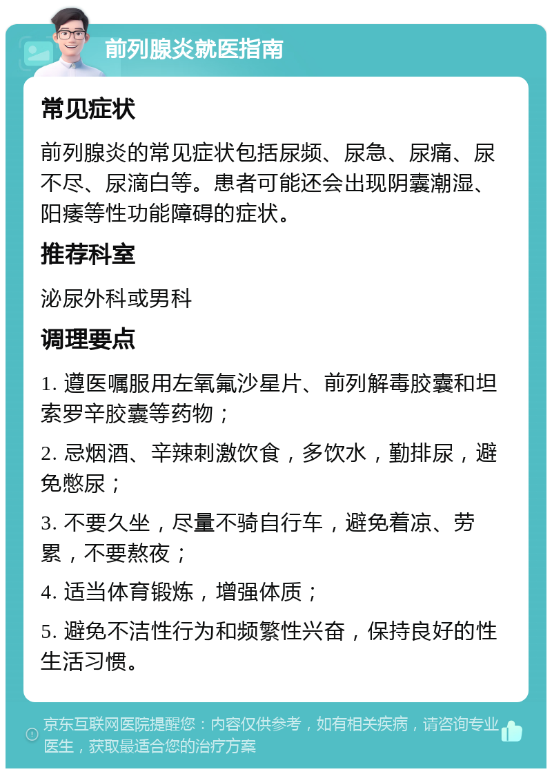 前列腺炎就医指南 常见症状 前列腺炎的常见症状包括尿频、尿急、尿痛、尿不尽、尿滴白等。患者可能还会出现阴囊潮湿、阳痿等性功能障碍的症状。 推荐科室 泌尿外科或男科 调理要点 1. 遵医嘱服用左氧氟沙星片、前列解毒胶囊和坦索罗辛胶囊等药物； 2. 忌烟酒、辛辣刺激饮食，多饮水，勤排尿，避免憋尿； 3. 不要久坐，尽量不骑自行车，避免着凉、劳累，不要熬夜； 4. 适当体育锻炼，增强体质； 5. 避免不洁性行为和频繁性兴奋，保持良好的性生活习惯。