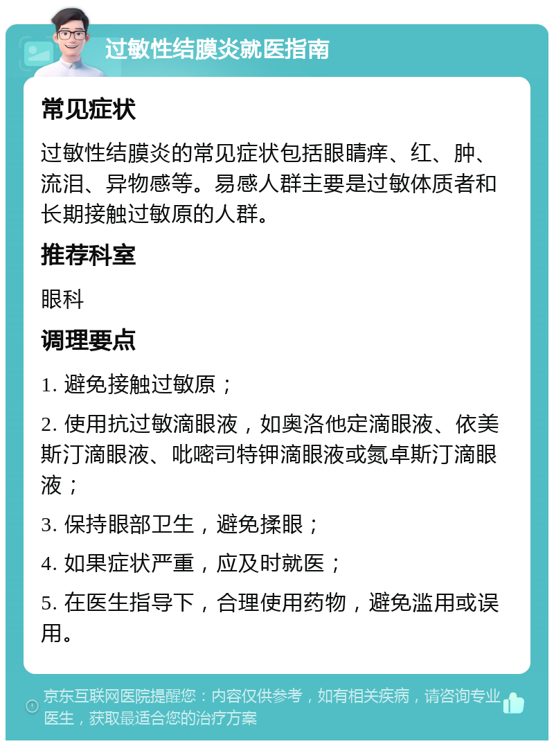 过敏性结膜炎就医指南 常见症状 过敏性结膜炎的常见症状包括眼睛痒、红、肿、流泪、异物感等。易感人群主要是过敏体质者和长期接触过敏原的人群。 推荐科室 眼科 调理要点 1. 避免接触过敏原； 2. 使用抗过敏滴眼液，如奥洛他定滴眼液、依美斯汀滴眼液、吡嘧司特钾滴眼液或氮卓斯汀滴眼液； 3. 保持眼部卫生，避免揉眼； 4. 如果症状严重，应及时就医； 5. 在医生指导下，合理使用药物，避免滥用或误用。