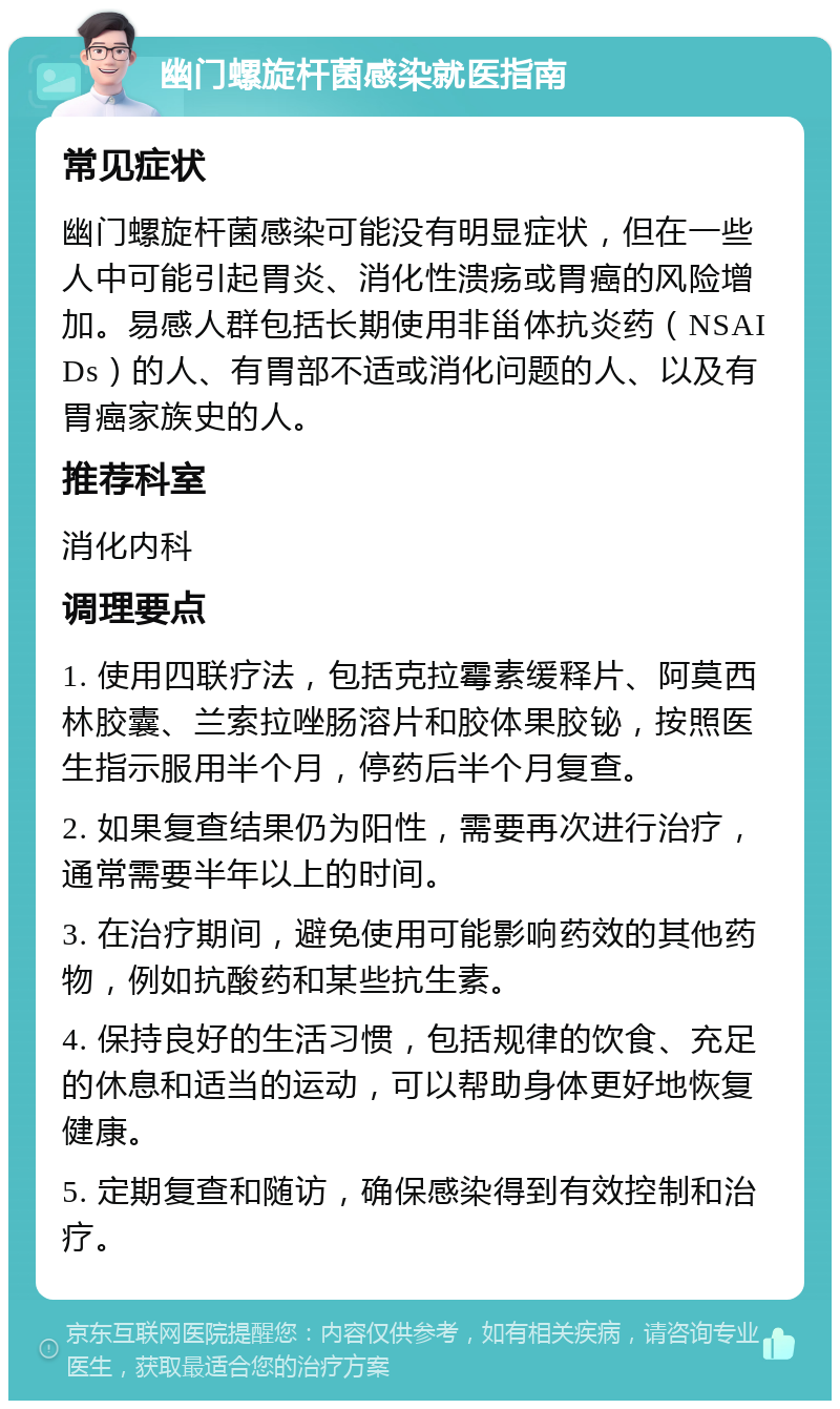 幽门螺旋杆菌感染就医指南 常见症状 幽门螺旋杆菌感染可能没有明显症状，但在一些人中可能引起胃炎、消化性溃疡或胃癌的风险增加。易感人群包括长期使用非甾体抗炎药（NSAIDs）的人、有胃部不适或消化问题的人、以及有胃癌家族史的人。 推荐科室 消化内科 调理要点 1. 使用四联疗法，包括克拉霉素缓释片、阿莫西林胶囊、兰索拉唑肠溶片和胶体果胶铋，按照医生指示服用半个月，停药后半个月复查。 2. 如果复查结果仍为阳性，需要再次进行治疗，通常需要半年以上的时间。 3. 在治疗期间，避免使用可能影响药效的其他药物，例如抗酸药和某些抗生素。 4. 保持良好的生活习惯，包括规律的饮食、充足的休息和适当的运动，可以帮助身体更好地恢复健康。 5. 定期复查和随访，确保感染得到有效控制和治疗。