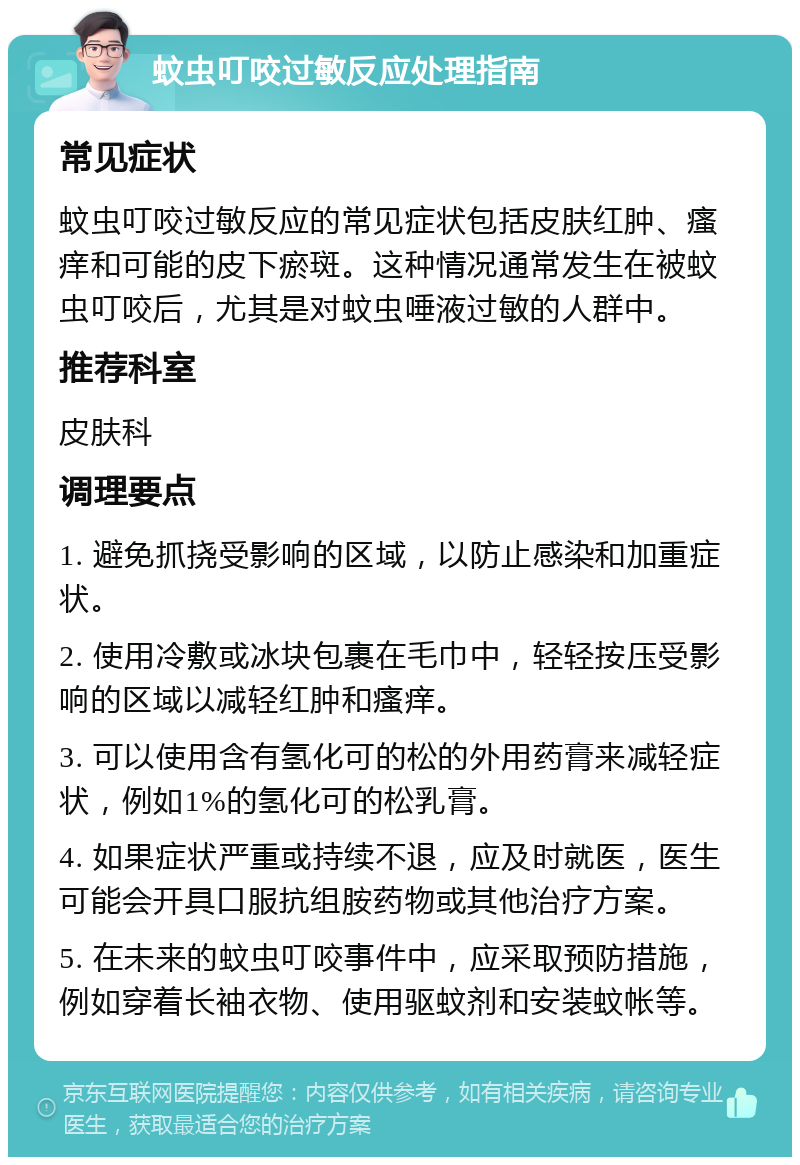 蚊虫叮咬过敏反应处理指南 常见症状 蚊虫叮咬过敏反应的常见症状包括皮肤红肿、瘙痒和可能的皮下瘀斑。这种情况通常发生在被蚊虫叮咬后，尤其是对蚊虫唾液过敏的人群中。 推荐科室 皮肤科 调理要点 1. 避免抓挠受影响的区域，以防止感染和加重症状。 2. 使用冷敷或冰块包裹在毛巾中，轻轻按压受影响的区域以减轻红肿和瘙痒。 3. 可以使用含有氢化可的松的外用药膏来减轻症状，例如1%的氢化可的松乳膏。 4. 如果症状严重或持续不退，应及时就医，医生可能会开具口服抗组胺药物或其他治疗方案。 5. 在未来的蚊虫叮咬事件中，应采取预防措施，例如穿着长袖衣物、使用驱蚊剂和安装蚊帐等。