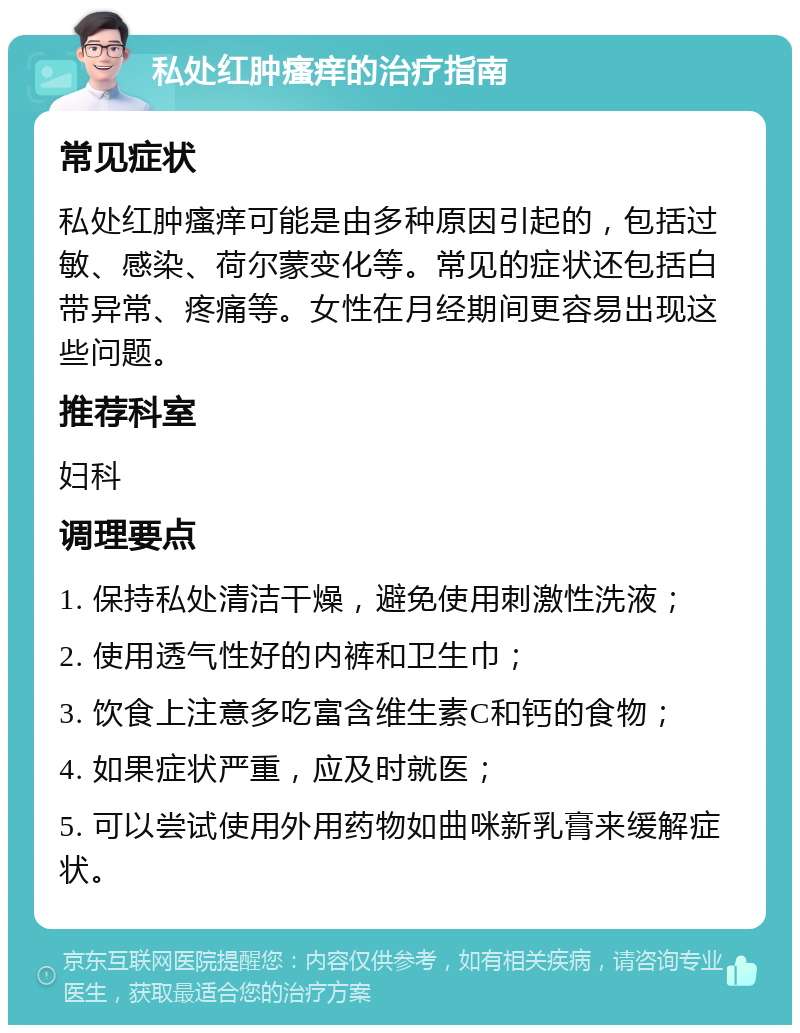 私处红肿瘙痒的治疗指南 常见症状 私处红肿瘙痒可能是由多种原因引起的，包括过敏、感染、荷尔蒙变化等。常见的症状还包括白带异常、疼痛等。女性在月经期间更容易出现这些问题。 推荐科室 妇科 调理要点 1. 保持私处清洁干燥，避免使用刺激性洗液； 2. 使用透气性好的内裤和卫生巾； 3. 饮食上注意多吃富含维生素C和钙的食物； 4. 如果症状严重，应及时就医； 5. 可以尝试使用外用药物如曲咪新乳膏来缓解症状。