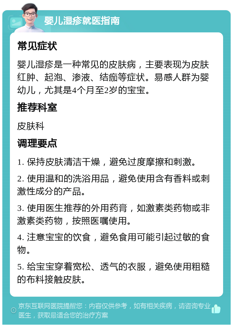 婴儿湿疹就医指南 常见症状 婴儿湿疹是一种常见的皮肤病，主要表现为皮肤红肿、起泡、渗液、结痂等症状。易感人群为婴幼儿，尤其是4个月至2岁的宝宝。 推荐科室 皮肤科 调理要点 1. 保持皮肤清洁干燥，避免过度摩擦和刺激。 2. 使用温和的洗浴用品，避免使用含有香料或刺激性成分的产品。 3. 使用医生推荐的外用药膏，如激素类药物或非激素类药物，按照医嘱使用。 4. 注意宝宝的饮食，避免食用可能引起过敏的食物。 5. 给宝宝穿着宽松、透气的衣服，避免使用粗糙的布料接触皮肤。