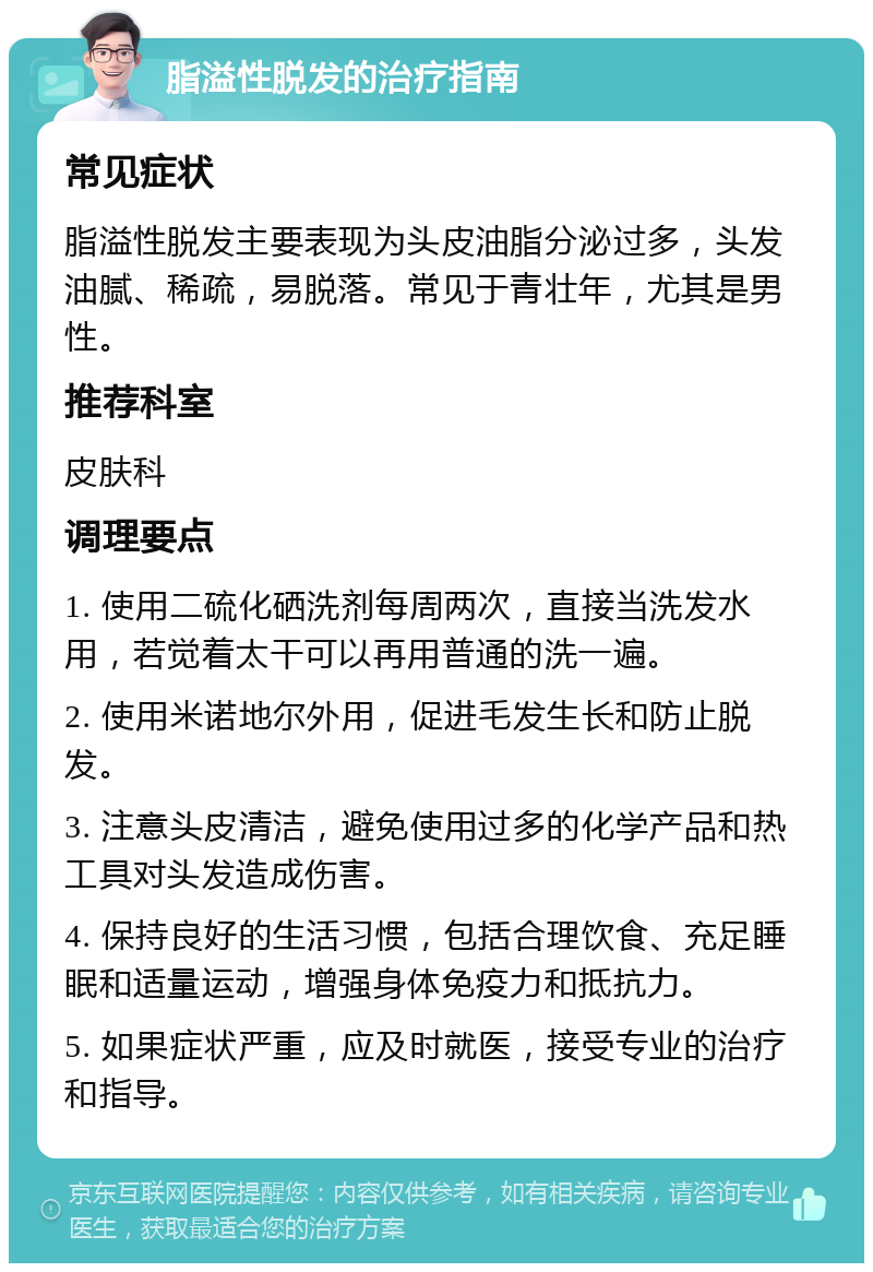 脂溢性脱发的治疗指南 常见症状 脂溢性脱发主要表现为头皮油脂分泌过多，头发油腻、稀疏，易脱落。常见于青壮年，尤其是男性。 推荐科室 皮肤科 调理要点 1. 使用二硫化硒洗剂每周两次，直接当洗发水用，若觉着太干可以再用普通的洗一遍。 2. 使用米诺地尔外用，促进毛发生长和防止脱发。 3. 注意头皮清洁，避免使用过多的化学产品和热工具对头发造成伤害。 4. 保持良好的生活习惯，包括合理饮食、充足睡眠和适量运动，增强身体免疫力和抵抗力。 5. 如果症状严重，应及时就医，接受专业的治疗和指导。