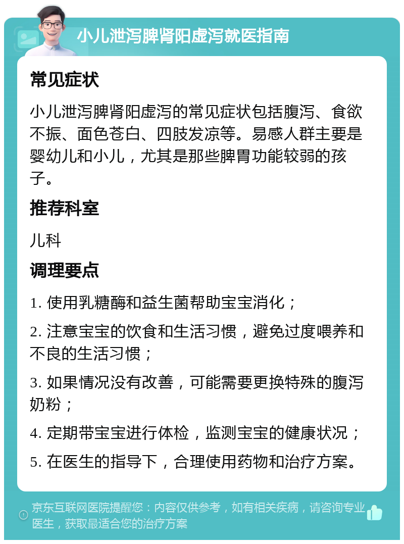 小儿泄泻脾肾阳虚泻就医指南 常见症状 小儿泄泻脾肾阳虚泻的常见症状包括腹泻、食欲不振、面色苍白、四肢发凉等。易感人群主要是婴幼儿和小儿，尤其是那些脾胃功能较弱的孩子。 推荐科室 儿科 调理要点 1. 使用乳糖酶和益生菌帮助宝宝消化； 2. 注意宝宝的饮食和生活习惯，避免过度喂养和不良的生活习惯； 3. 如果情况没有改善，可能需要更换特殊的腹泻奶粉； 4. 定期带宝宝进行体检，监测宝宝的健康状况； 5. 在医生的指导下，合理使用药物和治疗方案。