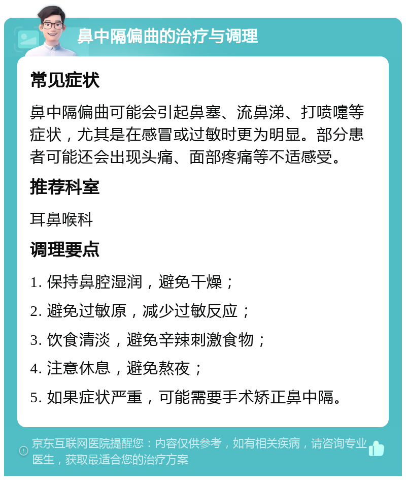 鼻中隔偏曲的治疗与调理 常见症状 鼻中隔偏曲可能会引起鼻塞、流鼻涕、打喷嚏等症状，尤其是在感冒或过敏时更为明显。部分患者可能还会出现头痛、面部疼痛等不适感受。 推荐科室 耳鼻喉科 调理要点 1. 保持鼻腔湿润，避免干燥； 2. 避免过敏原，减少过敏反应； 3. 饮食清淡，避免辛辣刺激食物； 4. 注意休息，避免熬夜； 5. 如果症状严重，可能需要手术矫正鼻中隔。