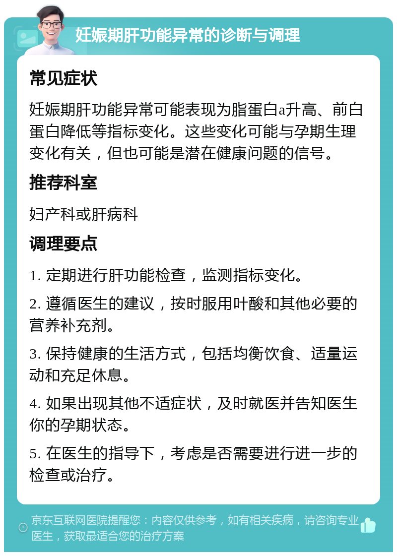 妊娠期肝功能异常的诊断与调理 常见症状 妊娠期肝功能异常可能表现为脂蛋白a升高、前白蛋白降低等指标变化。这些变化可能与孕期生理变化有关，但也可能是潜在健康问题的信号。 推荐科室 妇产科或肝病科 调理要点 1. 定期进行肝功能检查，监测指标变化。 2. 遵循医生的建议，按时服用叶酸和其他必要的营养补充剂。 3. 保持健康的生活方式，包括均衡饮食、适量运动和充足休息。 4. 如果出现其他不适症状，及时就医并告知医生你的孕期状态。 5. 在医生的指导下，考虑是否需要进行进一步的检查或治疗。