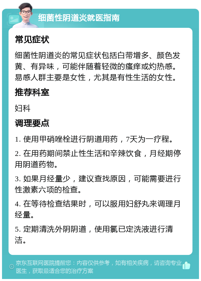 细菌性阴道炎就医指南 常见症状 细菌性阴道炎的常见症状包括白带增多、颜色发黄、有异味，可能伴随着轻微的瘙痒或灼热感。易感人群主要是女性，尤其是有性生活的女性。 推荐科室 妇科 调理要点 1. 使用甲硝唑栓进行阴道用药，7天为一疗程。 2. 在用药期间禁止性生活和辛辣饮食，月经期停用阴道药物。 3. 如果月经量少，建议查找原因，可能需要进行性激素六项的检查。 4. 在等待检查结果时，可以服用妇舒丸来调理月经量。 5. 定期清洗外阴阴道，使用氯已定洗液进行清洁。