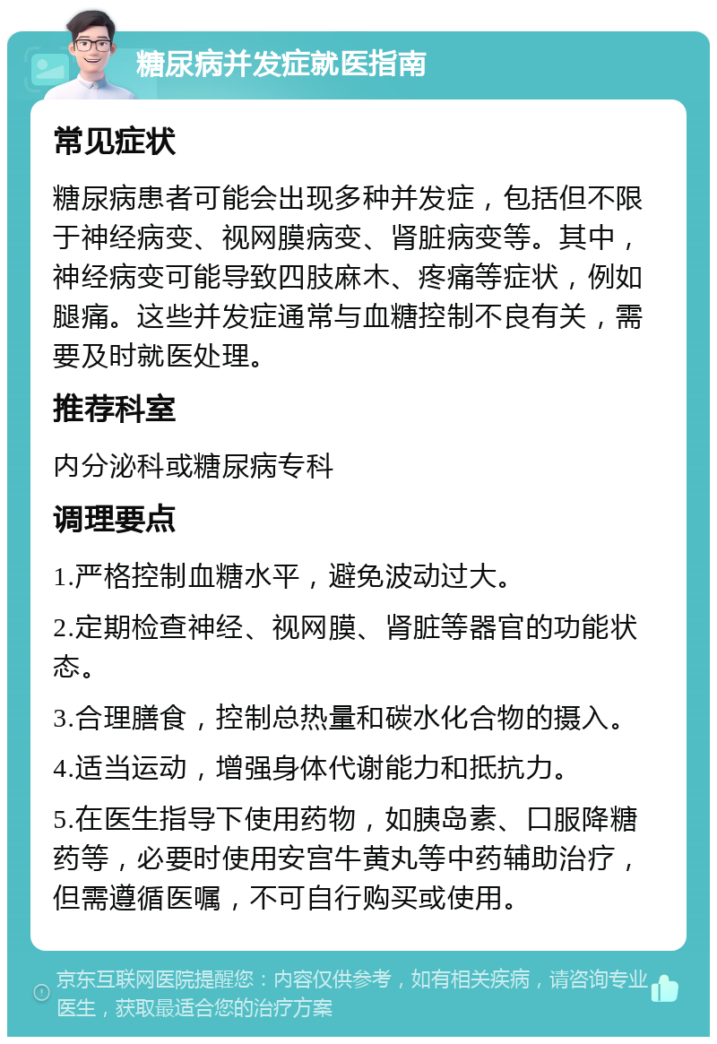 糖尿病并发症就医指南 常见症状 糖尿病患者可能会出现多种并发症，包括但不限于神经病变、视网膜病变、肾脏病变等。其中，神经病变可能导致四肢麻木、疼痛等症状，例如腿痛。这些并发症通常与血糖控制不良有关，需要及时就医处理。 推荐科室 内分泌科或糖尿病专科 调理要点 1.严格控制血糖水平，避免波动过大。 2.定期检查神经、视网膜、肾脏等器官的功能状态。 3.合理膳食，控制总热量和碳水化合物的摄入。 4.适当运动，增强身体代谢能力和抵抗力。 5.在医生指导下使用药物，如胰岛素、口服降糖药等，必要时使用安宫牛黄丸等中药辅助治疗，但需遵循医嘱，不可自行购买或使用。