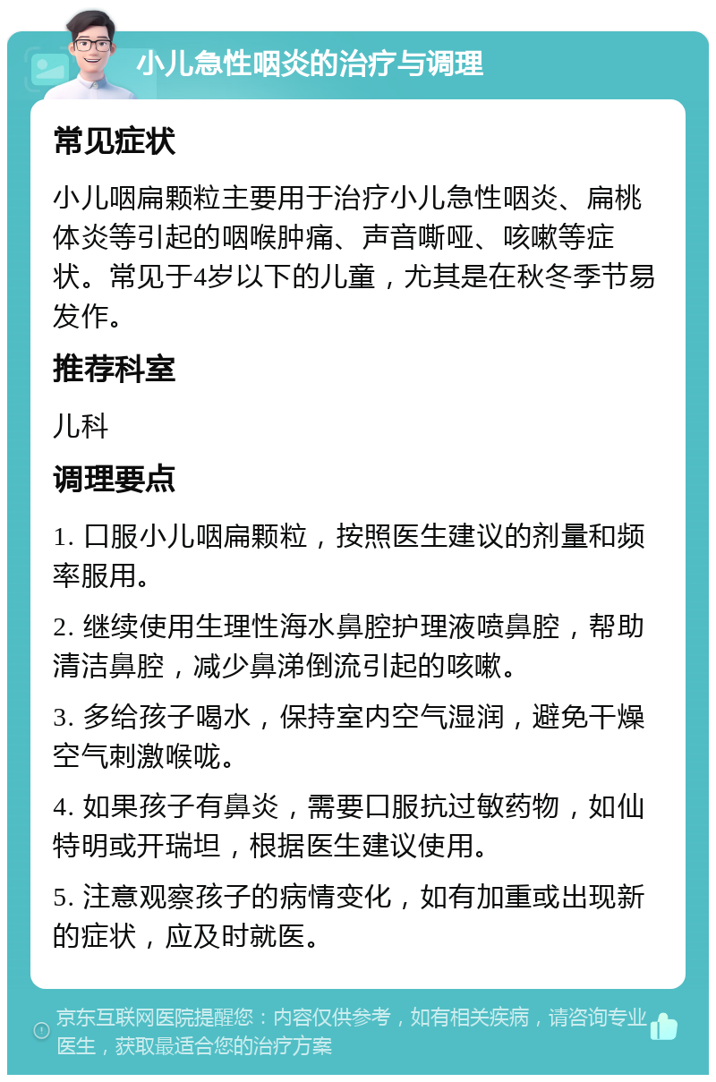 小儿急性咽炎的治疗与调理 常见症状 小儿咽扁颗粒主要用于治疗小儿急性咽炎、扁桃体炎等引起的咽喉肿痛、声音嘶哑、咳嗽等症状。常见于4岁以下的儿童，尤其是在秋冬季节易发作。 推荐科室 儿科 调理要点 1. 口服小儿咽扁颗粒，按照医生建议的剂量和频率服用。 2. 继续使用生理性海水鼻腔护理液喷鼻腔，帮助清洁鼻腔，减少鼻涕倒流引起的咳嗽。 3. 多给孩子喝水，保持室内空气湿润，避免干燥空气刺激喉咙。 4. 如果孩子有鼻炎，需要口服抗过敏药物，如仙特明或开瑞坦，根据医生建议使用。 5. 注意观察孩子的病情变化，如有加重或出现新的症状，应及时就医。