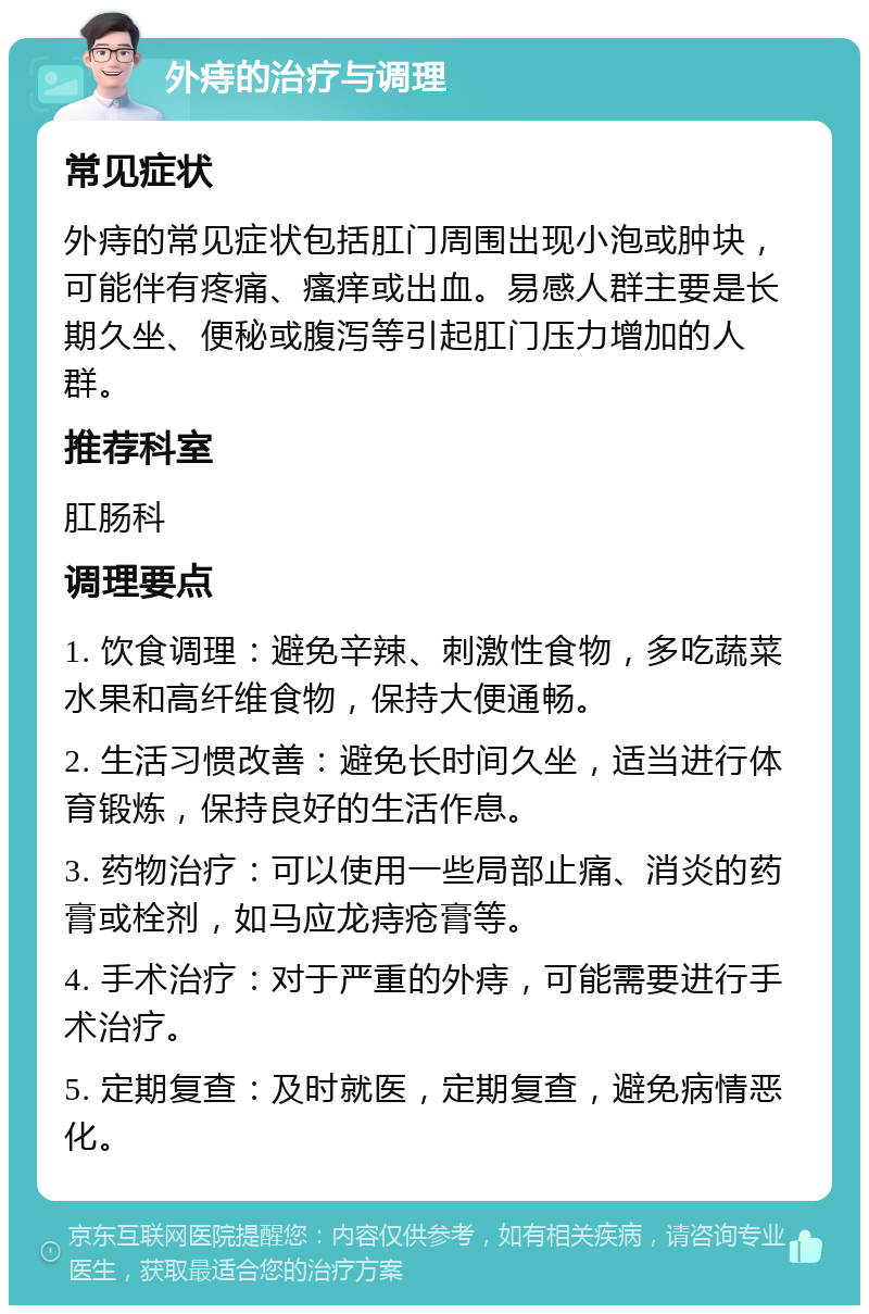 外痔的治疗与调理 常见症状 外痔的常见症状包括肛门周围出现小泡或肿块，可能伴有疼痛、瘙痒或出血。易感人群主要是长期久坐、便秘或腹泻等引起肛门压力增加的人群。 推荐科室 肛肠科 调理要点 1. 饮食调理：避免辛辣、刺激性食物，多吃蔬菜水果和高纤维食物，保持大便通畅。 2. 生活习惯改善：避免长时间久坐，适当进行体育锻炼，保持良好的生活作息。 3. 药物治疗：可以使用一些局部止痛、消炎的药膏或栓剂，如马应龙痔疮膏等。 4. 手术治疗：对于严重的外痔，可能需要进行手术治疗。 5. 定期复查：及时就医，定期复查，避免病情恶化。