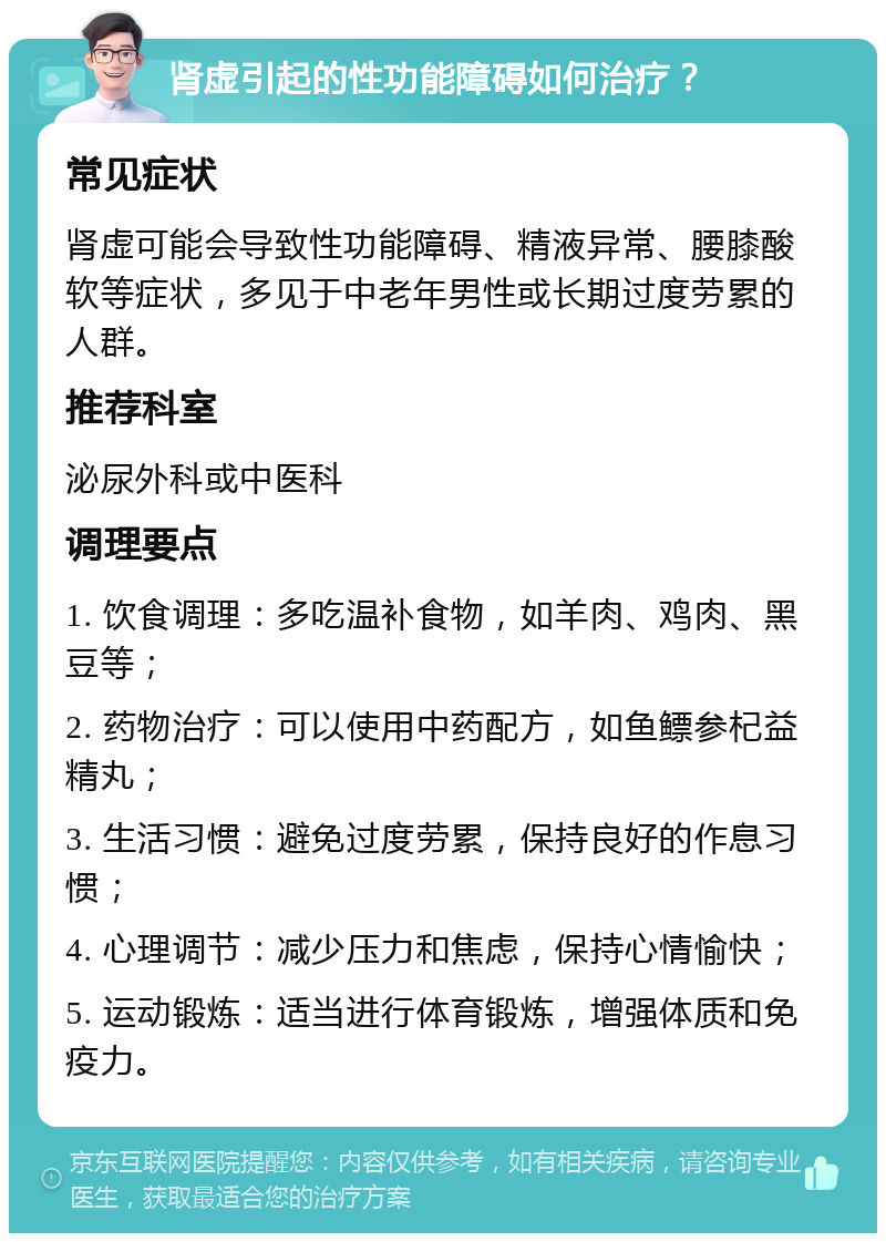 肾虚引起的性功能障碍如何治疗？ 常见症状 肾虚可能会导致性功能障碍、精液异常、腰膝酸软等症状，多见于中老年男性或长期过度劳累的人群。 推荐科室 泌尿外科或中医科 调理要点 1. 饮食调理：多吃温补食物，如羊肉、鸡肉、黑豆等； 2. 药物治疗：可以使用中药配方，如鱼鳔参杞益精丸； 3. 生活习惯：避免过度劳累，保持良好的作息习惯； 4. 心理调节：减少压力和焦虑，保持心情愉快； 5. 运动锻炼：适当进行体育锻炼，增强体质和免疫力。