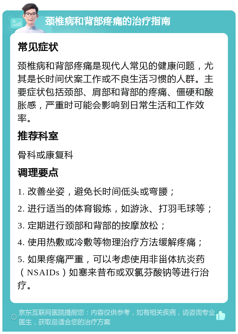 颈椎病和背部疼痛的治疗指南 常见症状 颈椎病和背部疼痛是现代人常见的健康问题，尤其是长时间伏案工作或不良生活习惯的人群。主要症状包括颈部、肩部和背部的疼痛、僵硬和酸胀感，严重时可能会影响到日常生活和工作效率。 推荐科室 骨科或康复科 调理要点 1. 改善坐姿，避免长时间低头或弯腰； 2. 进行适当的体育锻炼，如游泳、打羽毛球等； 3. 定期进行颈部和背部的按摩放松； 4. 使用热敷或冷敷等物理治疗方法缓解疼痛； 5. 如果疼痛严重，可以考虑使用非甾体抗炎药（NSAIDs）如塞来昔布或双氯芬酸钠等进行治疗。