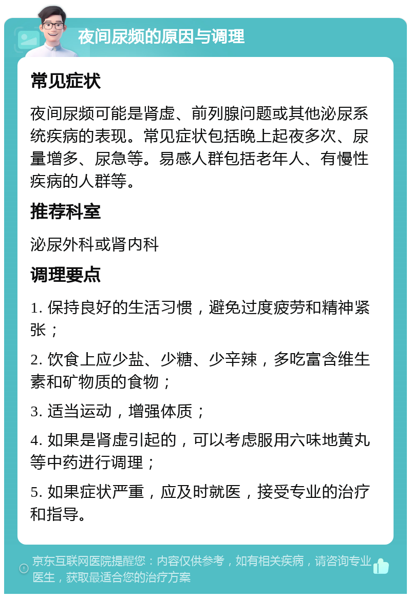 夜间尿频的原因与调理 常见症状 夜间尿频可能是肾虚、前列腺问题或其他泌尿系统疾病的表现。常见症状包括晚上起夜多次、尿量增多、尿急等。易感人群包括老年人、有慢性疾病的人群等。 推荐科室 泌尿外科或肾内科 调理要点 1. 保持良好的生活习惯，避免过度疲劳和精神紧张； 2. 饮食上应少盐、少糖、少辛辣，多吃富含维生素和矿物质的食物； 3. 适当运动，增强体质； 4. 如果是肾虚引起的，可以考虑服用六味地黄丸等中药进行调理； 5. 如果症状严重，应及时就医，接受专业的治疗和指导。