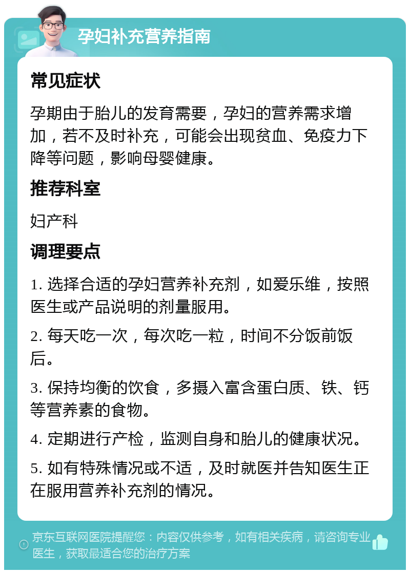 孕妇补充营养指南 常见症状 孕期由于胎儿的发育需要，孕妇的营养需求增加，若不及时补充，可能会出现贫血、免疫力下降等问题，影响母婴健康。 推荐科室 妇产科 调理要点 1. 选择合适的孕妇营养补充剂，如爱乐维，按照医生或产品说明的剂量服用。 2. 每天吃一次，每次吃一粒，时间不分饭前饭后。 3. 保持均衡的饮食，多摄入富含蛋白质、铁、钙等营养素的食物。 4. 定期进行产检，监测自身和胎儿的健康状况。 5. 如有特殊情况或不适，及时就医并告知医生正在服用营养补充剂的情况。