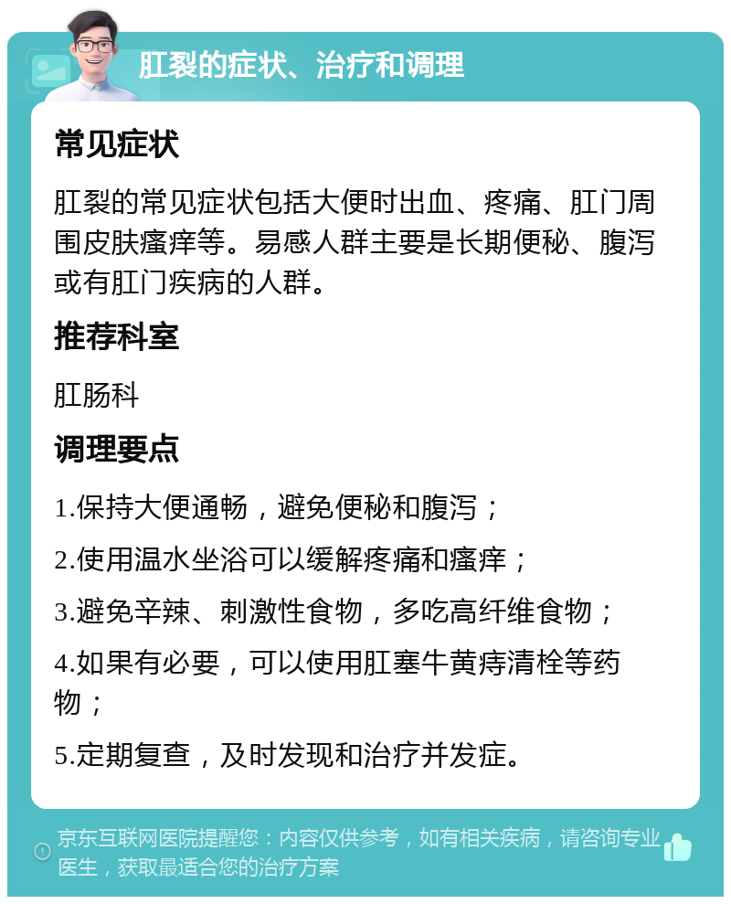 肛裂的症状、治疗和调理 常见症状 肛裂的常见症状包括大便时出血、疼痛、肛门周围皮肤瘙痒等。易感人群主要是长期便秘、腹泻或有肛门疾病的人群。 推荐科室 肛肠科 调理要点 1.保持大便通畅，避免便秘和腹泻； 2.使用温水坐浴可以缓解疼痛和瘙痒； 3.避免辛辣、刺激性食物，多吃高纤维食物； 4.如果有必要，可以使用肛塞牛黄痔清栓等药物； 5.定期复查，及时发现和治疗并发症。