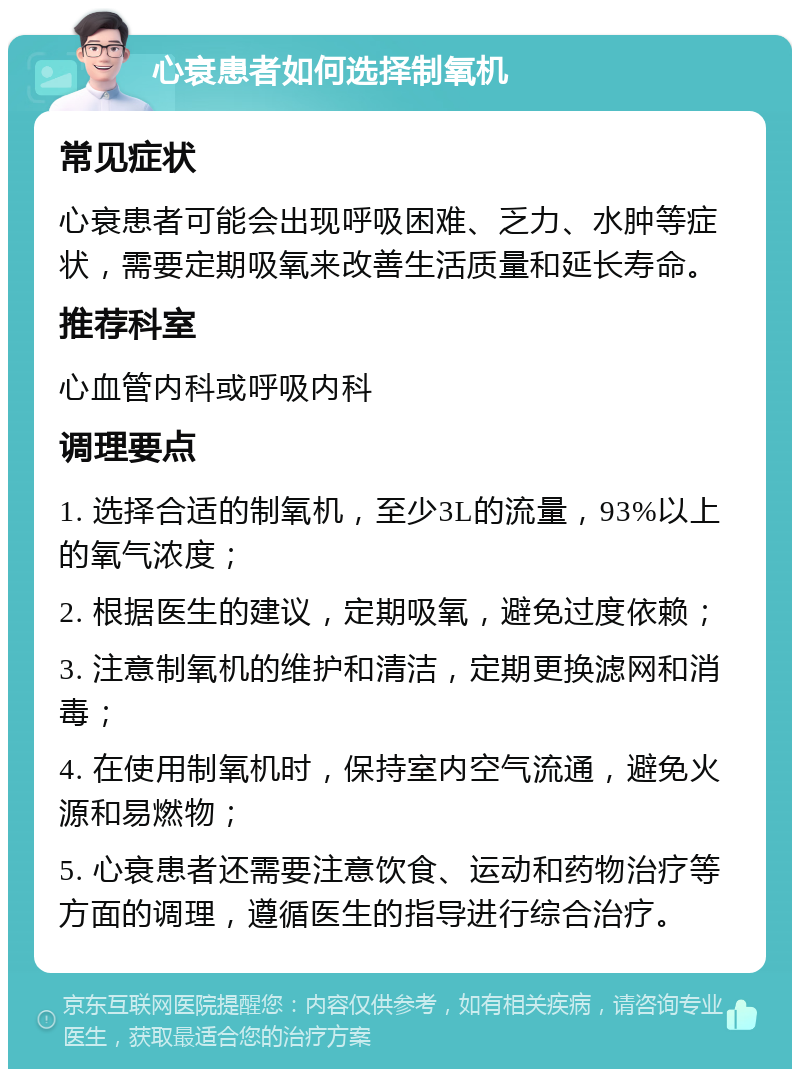 心衰患者如何选择制氧机 常见症状 心衰患者可能会出现呼吸困难、乏力、水肿等症状，需要定期吸氧来改善生活质量和延长寿命。 推荐科室 心血管内科或呼吸内科 调理要点 1. 选择合适的制氧机，至少3L的流量，93%以上的氧气浓度； 2. 根据医生的建议，定期吸氧，避免过度依赖； 3. 注意制氧机的维护和清洁，定期更换滤网和消毒； 4. 在使用制氧机时，保持室内空气流通，避免火源和易燃物； 5. 心衰患者还需要注意饮食、运动和药物治疗等方面的调理，遵循医生的指导进行综合治疗。