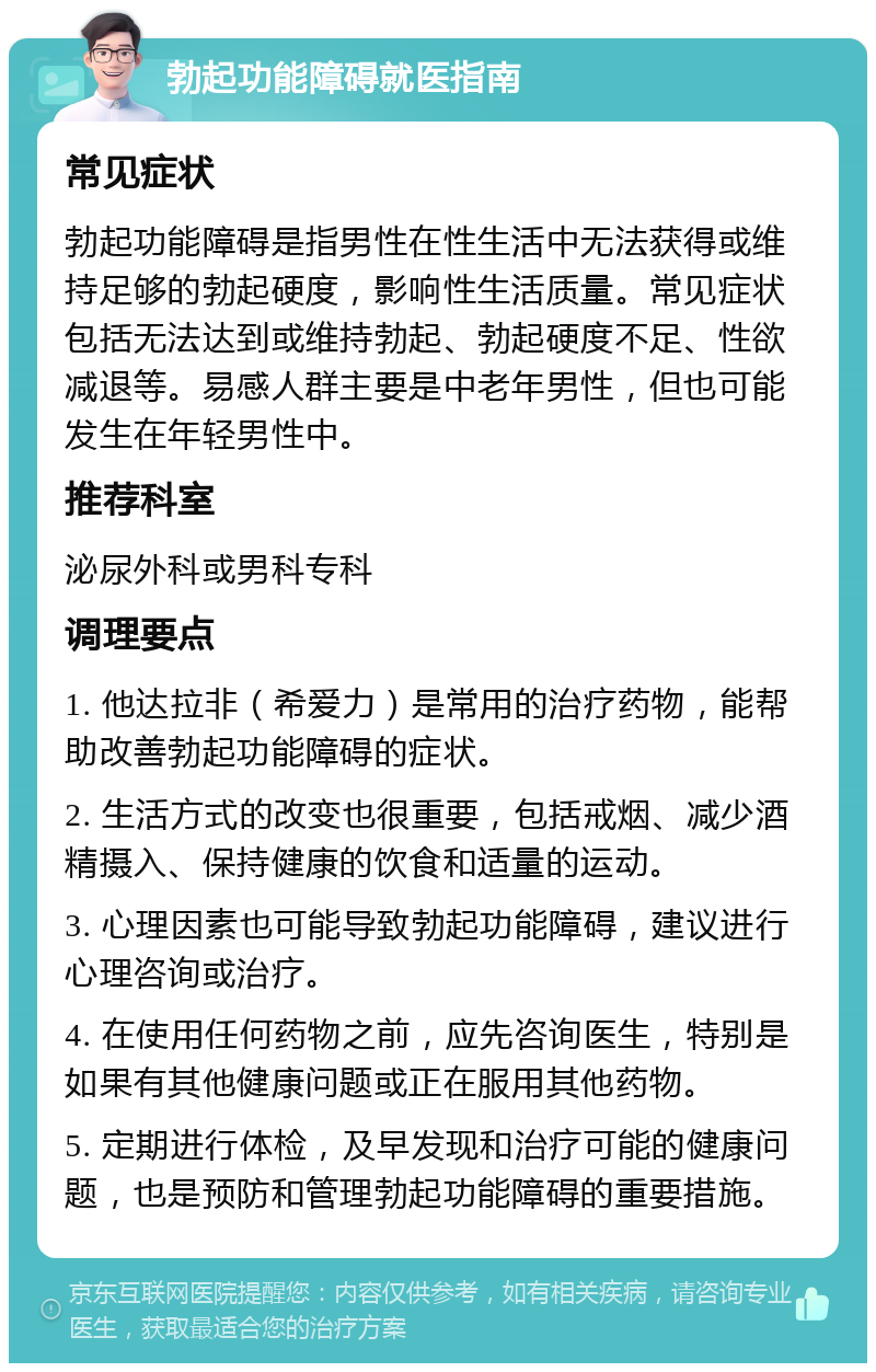 勃起功能障碍就医指南 常见症状 勃起功能障碍是指男性在性生活中无法获得或维持足够的勃起硬度，影响性生活质量。常见症状包括无法达到或维持勃起、勃起硬度不足、性欲减退等。易感人群主要是中老年男性，但也可能发生在年轻男性中。 推荐科室 泌尿外科或男科专科 调理要点 1. 他达拉非（希爱力）是常用的治疗药物，能帮助改善勃起功能障碍的症状。 2. 生活方式的改变也很重要，包括戒烟、减少酒精摄入、保持健康的饮食和适量的运动。 3. 心理因素也可能导致勃起功能障碍，建议进行心理咨询或治疗。 4. 在使用任何药物之前，应先咨询医生，特别是如果有其他健康问题或正在服用其他药物。 5. 定期进行体检，及早发现和治疗可能的健康问题，也是预防和管理勃起功能障碍的重要措施。