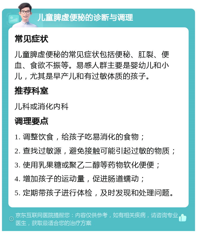 儿童脾虚便秘的诊断与调理 常见症状 儿童脾虚便秘的常见症状包括便秘、肛裂、便血、食欲不振等。易感人群主要是婴幼儿和小儿，尤其是早产儿和有过敏体质的孩子。 推荐科室 儿科或消化内科 调理要点 1. 调整饮食，给孩子吃易消化的食物； 2. 查找过敏源，避免接触可能引起过敏的物质； 3. 使用乳果糖或聚乙二醇等药物软化便便； 4. 增加孩子的运动量，促进肠道蠕动； 5. 定期带孩子进行体检，及时发现和处理问题。