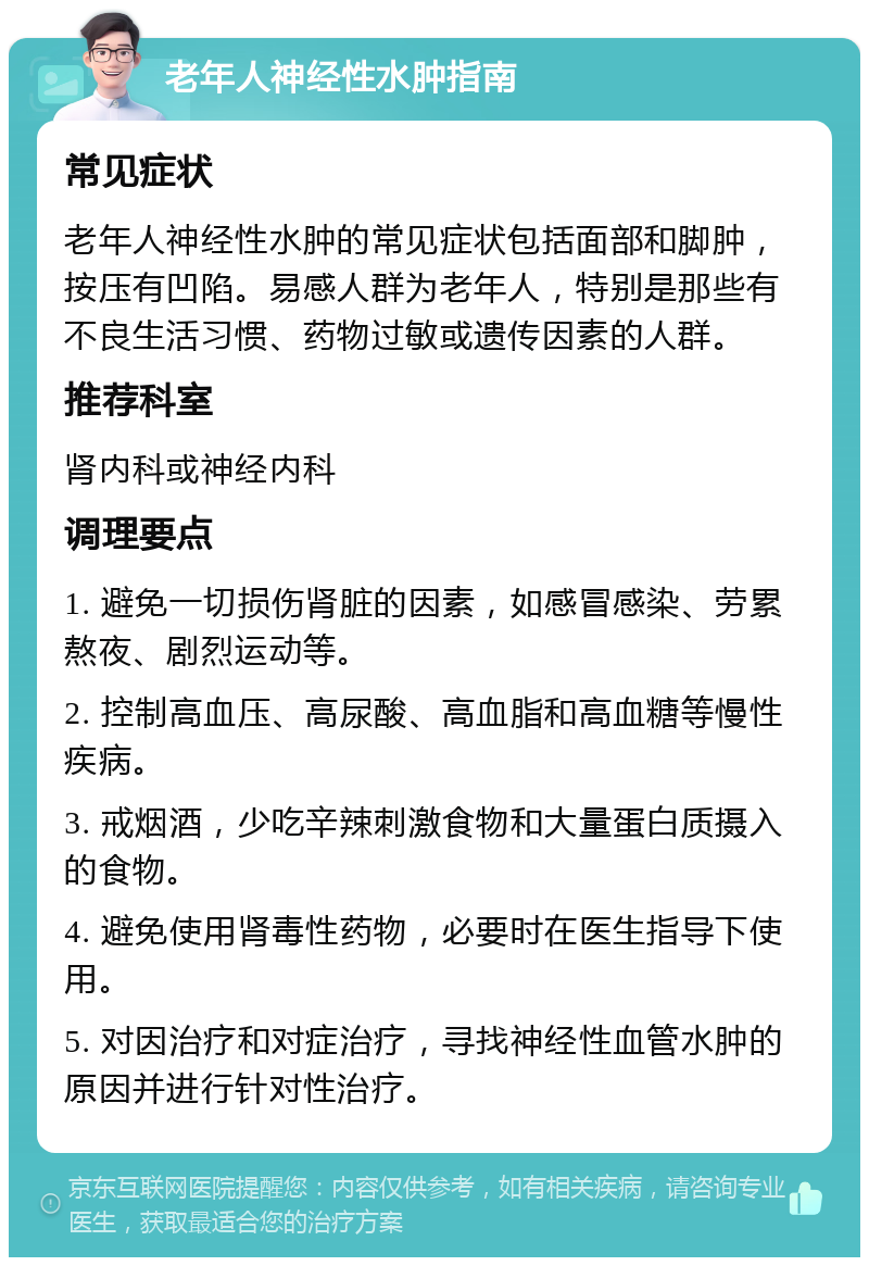 老年人神经性水肿指南 常见症状 老年人神经性水肿的常见症状包括面部和脚肿，按压有凹陷。易感人群为老年人，特别是那些有不良生活习惯、药物过敏或遗传因素的人群。 推荐科室 肾内科或神经内科 调理要点 1. 避免一切损伤肾脏的因素，如感冒感染、劳累熬夜、剧烈运动等。 2. 控制高血压、高尿酸、高血脂和高血糖等慢性疾病。 3. 戒烟酒，少吃辛辣刺激食物和大量蛋白质摄入的食物。 4. 避免使用肾毒性药物，必要时在医生指导下使用。 5. 对因治疗和对症治疗，寻找神经性血管水肿的原因并进行针对性治疗。