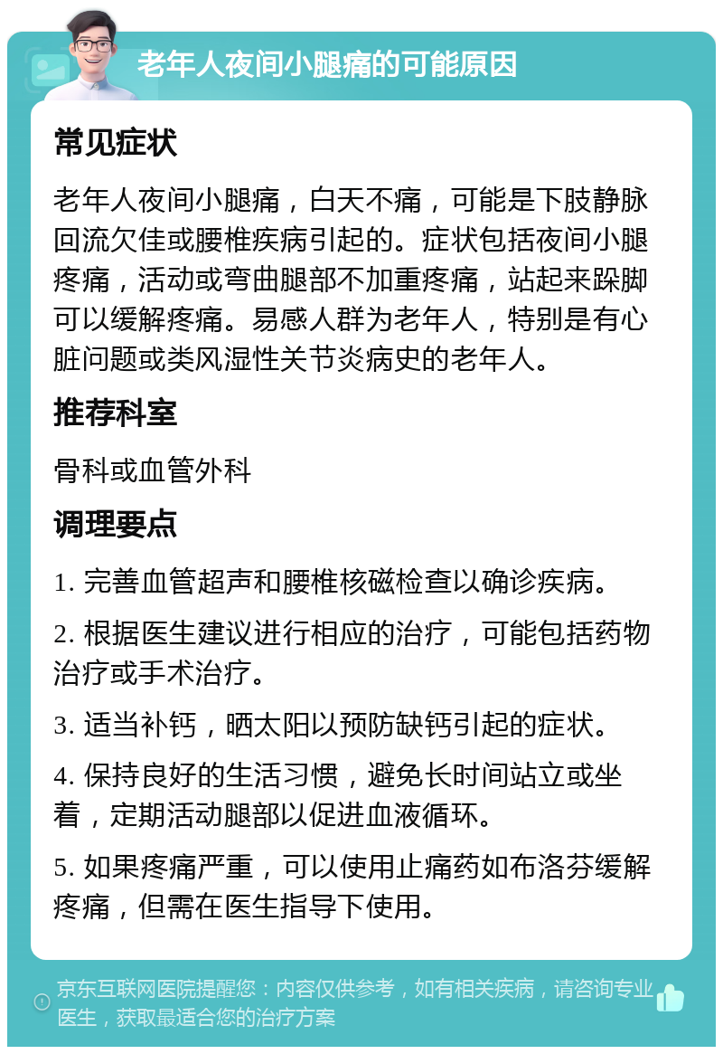 老年人夜间小腿痛的可能原因 常见症状 老年人夜间小腿痛，白天不痛，可能是下肢静脉回流欠佳或腰椎疾病引起的。症状包括夜间小腿疼痛，活动或弯曲腿部不加重疼痛，站起来跺脚可以缓解疼痛。易感人群为老年人，特别是有心脏问题或类风湿性关节炎病史的老年人。 推荐科室 骨科或血管外科 调理要点 1. 完善血管超声和腰椎核磁检查以确诊疾病。 2. 根据医生建议进行相应的治疗，可能包括药物治疗或手术治疗。 3. 适当补钙，晒太阳以预防缺钙引起的症状。 4. 保持良好的生活习惯，避免长时间站立或坐着，定期活动腿部以促进血液循环。 5. 如果疼痛严重，可以使用止痛药如布洛芬缓解疼痛，但需在医生指导下使用。