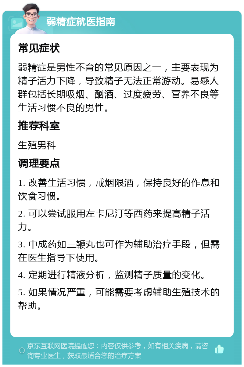 弱精症就医指南 常见症状 弱精症是男性不育的常见原因之一，主要表现为精子活力下降，导致精子无法正常游动。易感人群包括长期吸烟、酗酒、过度疲劳、营养不良等生活习惯不良的男性。 推荐科室 生殖男科 调理要点 1. 改善生活习惯，戒烟限酒，保持良好的作息和饮食习惯。 2. 可以尝试服用左卡尼汀等西药来提高精子活力。 3. 中成药如三鞭丸也可作为辅助治疗手段，但需在医生指导下使用。 4. 定期进行精液分析，监测精子质量的变化。 5. 如果情况严重，可能需要考虑辅助生殖技术的帮助。