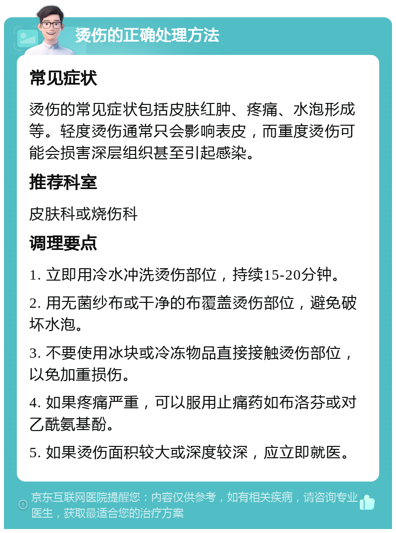 烫伤的正确处理方法 常见症状 烫伤的常见症状包括皮肤红肿、疼痛、水泡形成等。轻度烫伤通常只会影响表皮，而重度烫伤可能会损害深层组织甚至引起感染。 推荐科室 皮肤科或烧伤科 调理要点 1. 立即用冷水冲洗烫伤部位，持续15-20分钟。 2. 用无菌纱布或干净的布覆盖烫伤部位，避免破坏水泡。 3. 不要使用冰块或冷冻物品直接接触烫伤部位，以免加重损伤。 4. 如果疼痛严重，可以服用止痛药如布洛芬或对乙酰氨基酚。 5. 如果烫伤面积较大或深度较深，应立即就医。