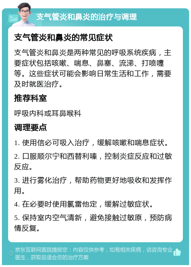 支气管炎和鼻炎的治疗与调理 支气管炎和鼻炎的常见症状 支气管炎和鼻炎是两种常见的呼吸系统疾病，主要症状包括咳嗽、喘息、鼻塞、流涕、打喷嚏等。这些症状可能会影响日常生活和工作，需要及时就医治疗。 推荐科室 呼吸内科或耳鼻喉科 调理要点 1. 使用信必可吸入治疗，缓解咳嗽和喘息症状。 2. 口服顺尔宁和西替利嗪，控制炎症反应和过敏反应。 3. 进行雾化治疗，帮助药物更好地吸收和发挥作用。 4. 在必要时使用氯雷他定，缓解过敏症状。 5. 保持室内空气清新，避免接触过敏原，预防病情反复。