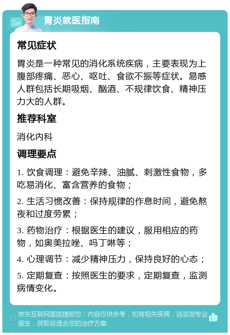 胃炎就医指南 常见症状 胃炎是一种常见的消化系统疾病，主要表现为上腹部疼痛、恶心、呕吐、食欲不振等症状。易感人群包括长期吸烟、酗酒、不规律饮食、精神压力大的人群。 推荐科室 消化内科 调理要点 1. 饮食调理：避免辛辣、油腻、刺激性食物，多吃易消化、富含营养的食物； 2. 生活习惯改善：保持规律的作息时间，避免熬夜和过度劳累； 3. 药物治疗：根据医生的建议，服用相应的药物，如奥美拉唑、吗丁啉等； 4. 心理调节：减少精神压力，保持良好的心态； 5. 定期复查：按照医生的要求，定期复查，监测病情变化。