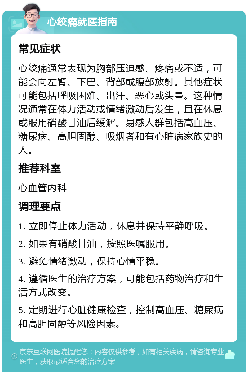 心绞痛就医指南 常见症状 心绞痛通常表现为胸部压迫感、疼痛或不适，可能会向左臂、下巴、背部或腹部放射。其他症状可能包括呼吸困难、出汗、恶心或头晕。这种情况通常在体力活动或情绪激动后发生，且在休息或服用硝酸甘油后缓解。易感人群包括高血压、糖尿病、高胆固醇、吸烟者和有心脏病家族史的人。 推荐科室 心血管内科 调理要点 1. 立即停止体力活动，休息并保持平静呼吸。 2. 如果有硝酸甘油，按照医嘱服用。 3. 避免情绪激动，保持心情平稳。 4. 遵循医生的治疗方案，可能包括药物治疗和生活方式改变。 5. 定期进行心脏健康检查，控制高血压、糖尿病和高胆固醇等风险因素。