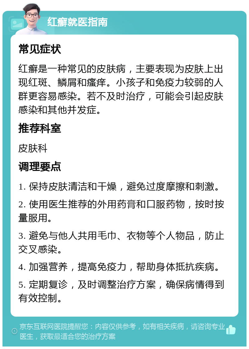 红癣就医指南 常见症状 红癣是一种常见的皮肤病，主要表现为皮肤上出现红斑、鳞屑和瘙痒。小孩子和免疫力较弱的人群更容易感染。若不及时治疗，可能会引起皮肤感染和其他并发症。 推荐科室 皮肤科 调理要点 1. 保持皮肤清洁和干燥，避免过度摩擦和刺激。 2. 使用医生推荐的外用药膏和口服药物，按时按量服用。 3. 避免与他人共用毛巾、衣物等个人物品，防止交叉感染。 4. 加强营养，提高免疫力，帮助身体抵抗疾病。 5. 定期复诊，及时调整治疗方案，确保病情得到有效控制。