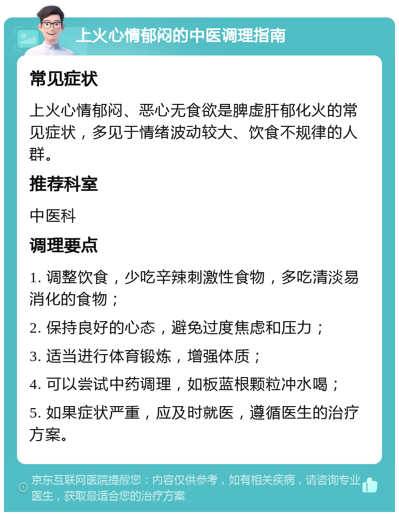 上火心情郁闷的中医调理指南 常见症状 上火心情郁闷、恶心无食欲是脾虚肝郁化火的常见症状，多见于情绪波动较大、饮食不规律的人群。 推荐科室 中医科 调理要点 1. 调整饮食，少吃辛辣刺激性食物，多吃清淡易消化的食物； 2. 保持良好的心态，避免过度焦虑和压力； 3. 适当进行体育锻炼，增强体质； 4. 可以尝试中药调理，如板蓝根颗粒冲水喝； 5. 如果症状严重，应及时就医，遵循医生的治疗方案。