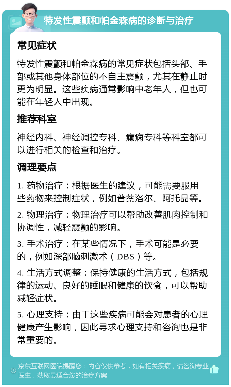 特发性震颤和帕金森病的诊断与治疗 常见症状 特发性震颤和帕金森病的常见症状包括头部、手部或其他身体部位的不自主震颤，尤其在静止时更为明显。这些疾病通常影响中老年人，但也可能在年轻人中出现。 推荐科室 神经内科、神经调控专科、癫痫专科等科室都可以进行相关的检查和治疗。 调理要点 1. 药物治疗：根据医生的建议，可能需要服用一些药物来控制症状，例如普萘洛尔、阿托品等。 2. 物理治疗：物理治疗可以帮助改善肌肉控制和协调性，减轻震颤的影响。 3. 手术治疗：在某些情况下，手术可能是必要的，例如深部脑刺激术（DBS）等。 4. 生活方式调整：保持健康的生活方式，包括规律的运动、良好的睡眠和健康的饮食，可以帮助减轻症状。 5. 心理支持：由于这些疾病可能会对患者的心理健康产生影响，因此寻求心理支持和咨询也是非常重要的。