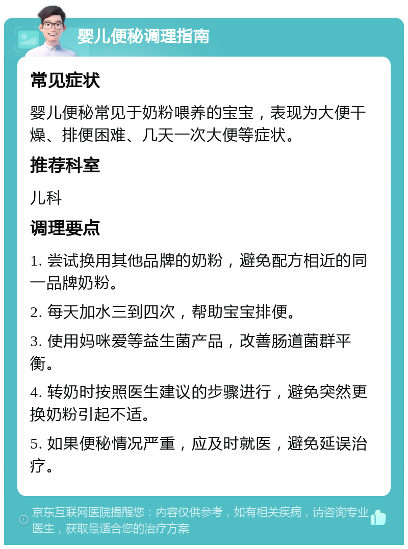 婴儿便秘调理指南 常见症状 婴儿便秘常见于奶粉喂养的宝宝，表现为大便干燥、排便困难、几天一次大便等症状。 推荐科室 儿科 调理要点 1. 尝试换用其他品牌的奶粉，避免配方相近的同一品牌奶粉。 2. 每天加水三到四次，帮助宝宝排便。 3. 使用妈咪爱等益生菌产品，改善肠道菌群平衡。 4. 转奶时按照医生建议的步骤进行，避免突然更换奶粉引起不适。 5. 如果便秘情况严重，应及时就医，避免延误治疗。