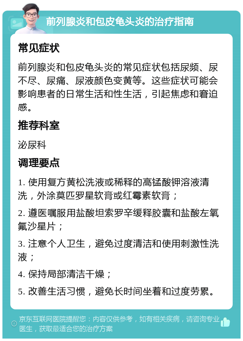 前列腺炎和包皮龟头炎的治疗指南 常见症状 前列腺炎和包皮龟头炎的常见症状包括尿频、尿不尽、尿痛、尿液颜色变黄等。这些症状可能会影响患者的日常生活和性生活，引起焦虑和窘迫感。 推荐科室 泌尿科 调理要点 1. 使用复方黄松洗液或稀释的高锰酸钾溶液清洗，外涂莫匹罗星软膏或红霉素软膏； 2. 遵医嘱服用盐酸坦索罗辛缓释胶囊和盐酸左氧氟沙星片； 3. 注意个人卫生，避免过度清洁和使用刺激性洗液； 4. 保持局部清洁干燥； 5. 改善生活习惯，避免长时间坐着和过度劳累。