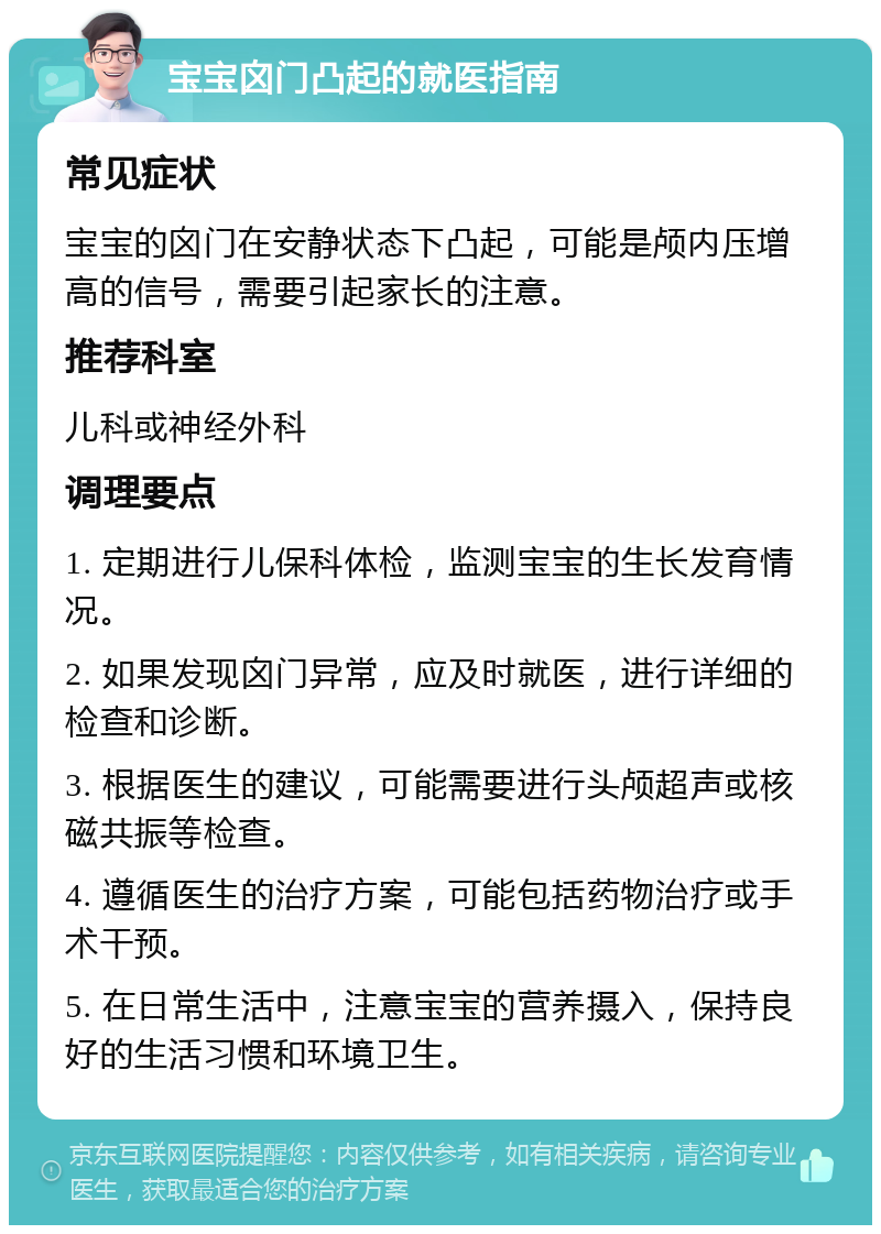 宝宝囟门凸起的就医指南 常见症状 宝宝的囟门在安静状态下凸起，可能是颅内压增高的信号，需要引起家长的注意。 推荐科室 儿科或神经外科 调理要点 1. 定期进行儿保科体检，监测宝宝的生长发育情况。 2. 如果发现囟门异常，应及时就医，进行详细的检查和诊断。 3. 根据医生的建议，可能需要进行头颅超声或核磁共振等检查。 4. 遵循医生的治疗方案，可能包括药物治疗或手术干预。 5. 在日常生活中，注意宝宝的营养摄入，保持良好的生活习惯和环境卫生。