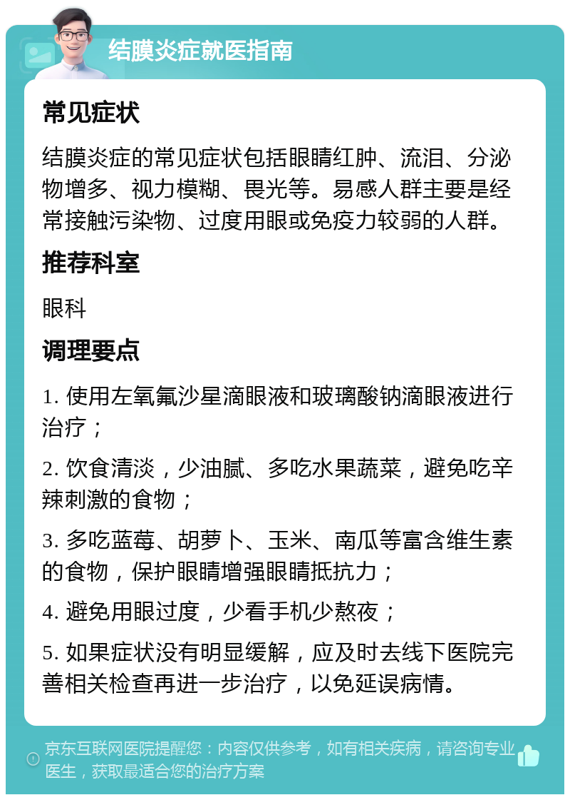 结膜炎症就医指南 常见症状 结膜炎症的常见症状包括眼睛红肿、流泪、分泌物增多、视力模糊、畏光等。易感人群主要是经常接触污染物、过度用眼或免疫力较弱的人群。 推荐科室 眼科 调理要点 1. 使用左氧氟沙星滴眼液和玻璃酸钠滴眼液进行治疗； 2. 饮食清淡，少油腻、多吃水果蔬菜，避免吃辛辣刺激的食物； 3. 多吃蓝莓、胡萝卜、玉米、南瓜等富含维生素的食物，保护眼睛增强眼睛抵抗力； 4. 避免用眼过度，少看手机少熬夜； 5. 如果症状没有明显缓解，应及时去线下医院完善相关检查再进一步治疗，以免延误病情。