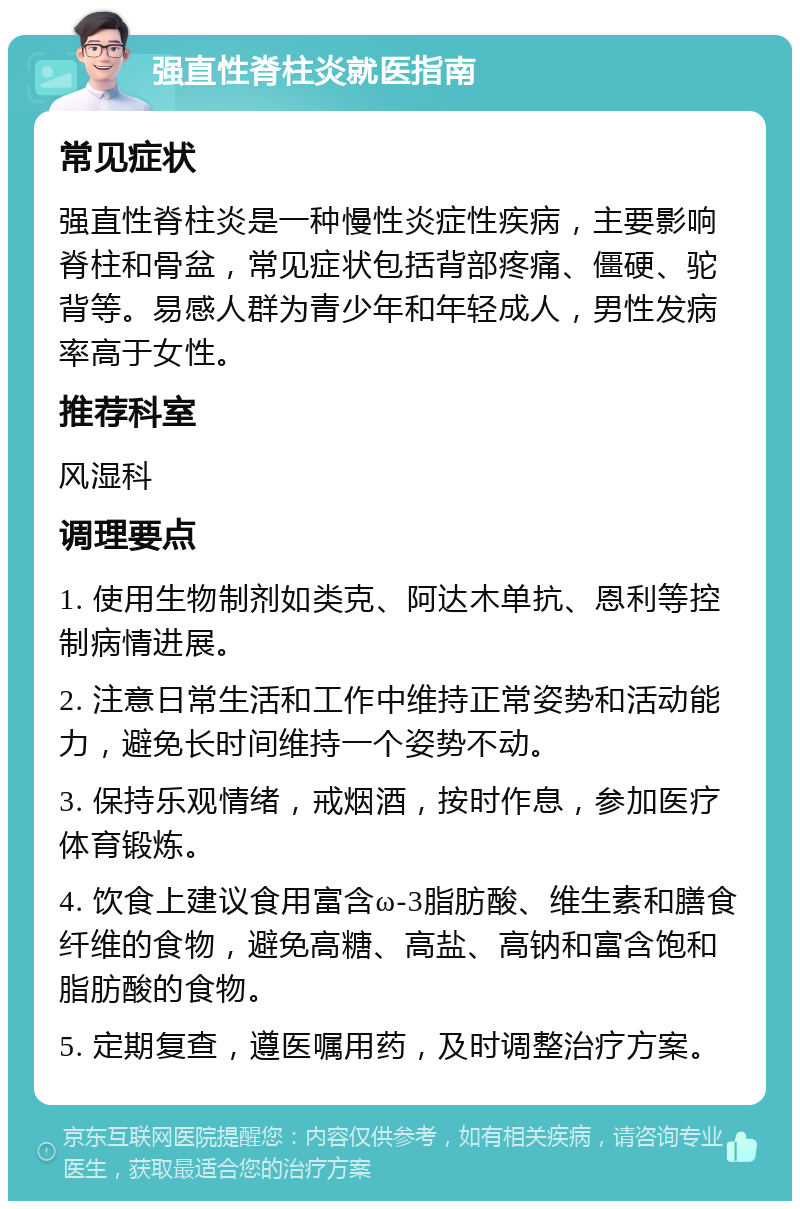 强直性脊柱炎就医指南 常见症状 强直性脊柱炎是一种慢性炎症性疾病，主要影响脊柱和骨盆，常见症状包括背部疼痛、僵硬、驼背等。易感人群为青少年和年轻成人，男性发病率高于女性。 推荐科室 风湿科 调理要点 1. 使用生物制剂如类克、阿达木单抗、恩利等控制病情进展。 2. 注意日常生活和工作中维持正常姿势和活动能力，避免长时间维持一个姿势不动。 3. 保持乐观情绪，戒烟酒，按时作息，参加医疗体育锻炼。 4. 饮食上建议食用富含ω-3脂肪酸、维生素和膳食纤维的食物，避免高糖、高盐、高钠和富含饱和脂肪酸的食物。 5. 定期复查，遵医嘱用药，及时调整治疗方案。