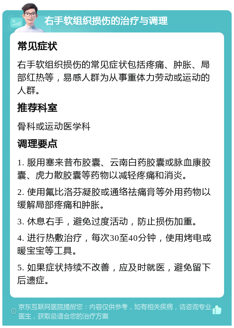 右手软组织损伤的治疗与调理 常见症状 右手软组织损伤的常见症状包括疼痛、肿胀、局部红热等，易感人群为从事重体力劳动或运动的人群。 推荐科室 骨科或运动医学科 调理要点 1. 服用塞来昔布胶囊、云南白药胶囊或脉血康胶囊、虎力散胶囊等药物以减轻疼痛和消炎。 2. 使用氟比洛芬凝胶或通络祛痛膏等外用药物以缓解局部疼痛和肿胀。 3. 休息右手，避免过度活动，防止损伤加重。 4. 进行热敷治疗，每次30至40分钟，使用烤电或暖宝宝等工具。 5. 如果症状持续不改善，应及时就医，避免留下后遗症。