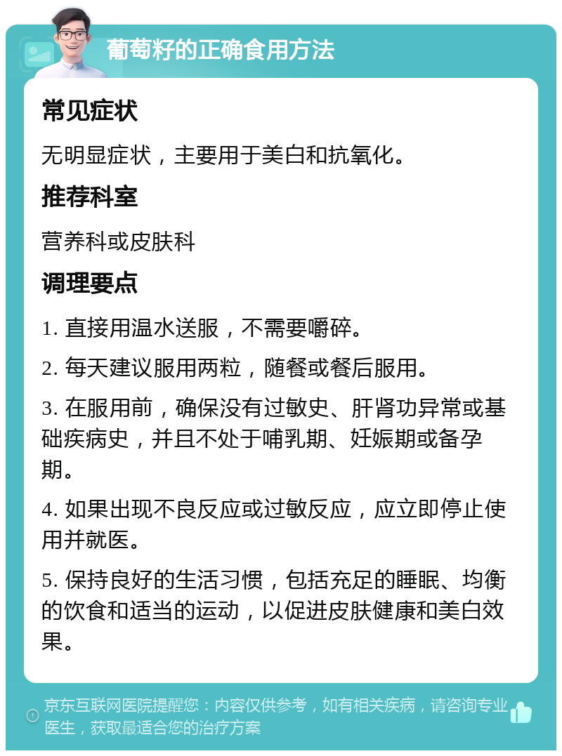 葡萄籽的正确食用方法 常见症状 无明显症状，主要用于美白和抗氧化。 推荐科室 营养科或皮肤科 调理要点 1. 直接用温水送服，不需要嚼碎。 2. 每天建议服用两粒，随餐或餐后服用。 3. 在服用前，确保没有过敏史、肝肾功异常或基础疾病史，并且不处于哺乳期、妊娠期或备孕期。 4. 如果出现不良反应或过敏反应，应立即停止使用并就医。 5. 保持良好的生活习惯，包括充足的睡眠、均衡的饮食和适当的运动，以促进皮肤健康和美白效果。