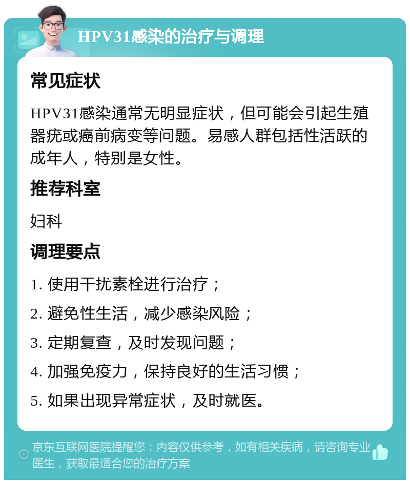 HPV31感染的治疗与调理 常见症状 HPV31感染通常无明显症状，但可能会引起生殖器疣或癌前病变等问题。易感人群包括性活跃的成年人，特别是女性。 推荐科室 妇科 调理要点 1. 使用干扰素栓进行治疗； 2. 避免性生活，减少感染风险； 3. 定期复查，及时发现问题； 4. 加强免疫力，保持良好的生活习惯； 5. 如果出现异常症状，及时就医。